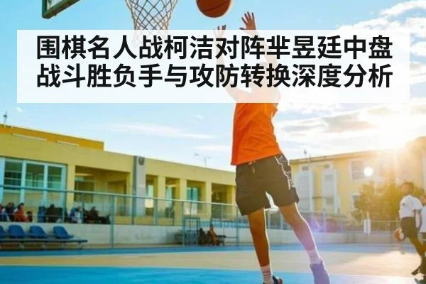围棋名人战柯洁对阵芈昱廷中盘战斗胜负手与攻防转换深度分析